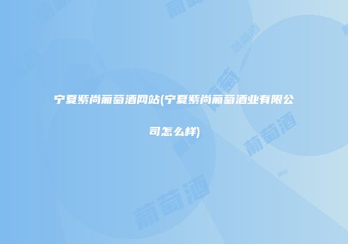 宁夏紫尚葡萄酒网站(宁夏紫尚葡萄酒业有限公司怎么样)