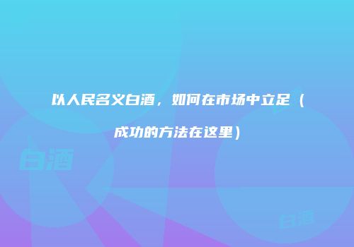 以人民名义白酒，如何在市场中立足（成功的方法在这里）