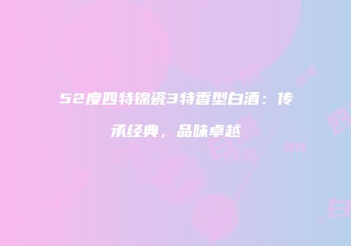 52度四特锦瓷3特香型白酒：传承经典，品味卓越