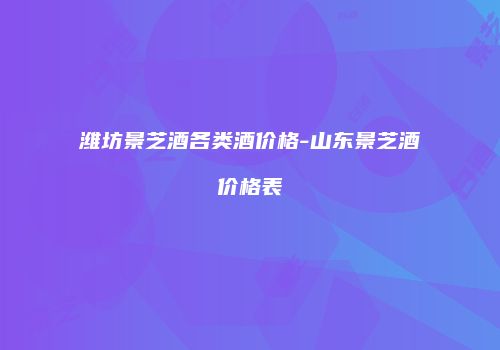 潍坊景芝酒各类酒价格-山东景芝酒价格表