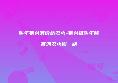 陈年茅台酒价格多少-茅台镇陈年酱香酒多少钱一瓶