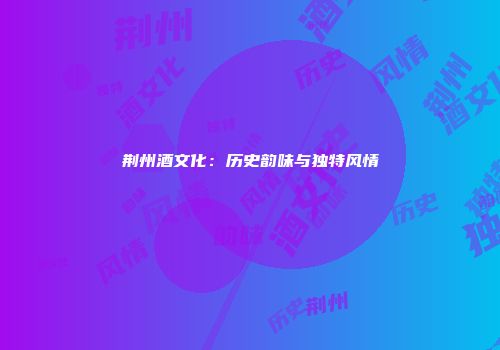 荆州酒文化：历史韵味与独特风情