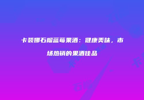 卡裴娜石榴蓝莓果酒：健康美味，市场热销的果酒佳品