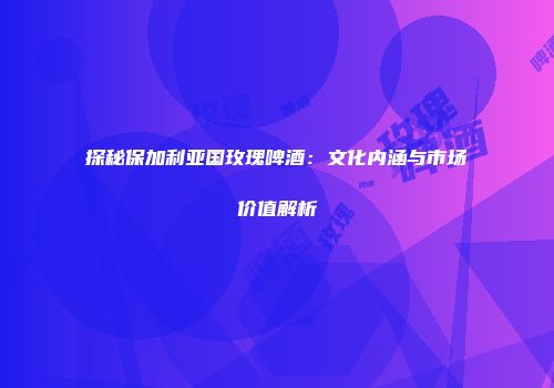 探秘保加利亚国玫瑰啤酒：文化内涵与市场价值解析