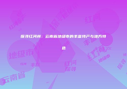 探寻红河州：云南省地级市的丰富特产与地方特色