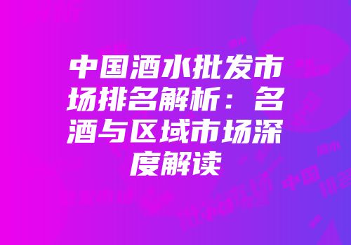 中国酒水批发市场排名解析：名酒与区域市场深度解读