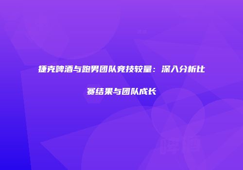 捷克啤酒与跑男团队竞技较量：深入分析比赛结果与团队成长