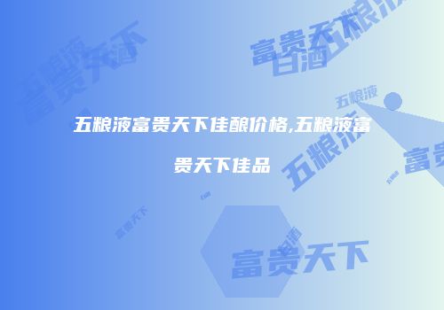 五粮液富贵天下佳酿价格,五粮液富贵天下佳品
