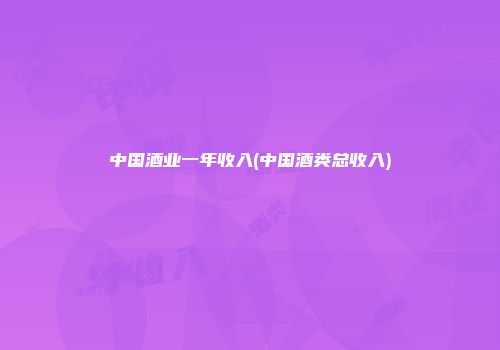 中国酒业一年收入(中国酒类总收入)