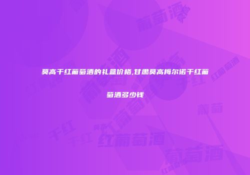 莫高干红葡萄酒的礼盒价格,甘肃莫高梅尔诺干红葡萄酒多少钱