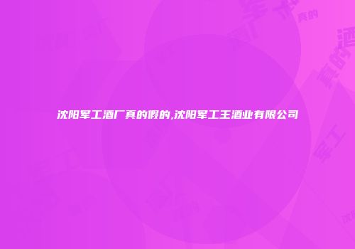 沈阳军工酒厂真的假的,沈阳军工王酒业有限公司