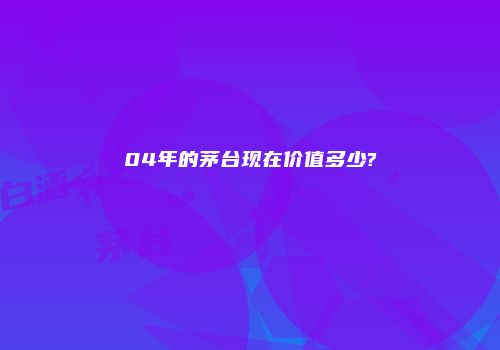 04年的茅台现在价值多少?