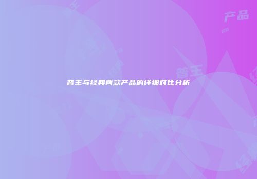 普王与经典两款产品的详细对比分析