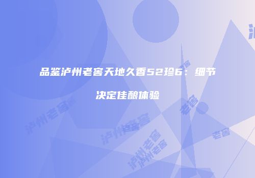 品鉴泸州老窖天地久香52珍6：细节决定佳酿体验