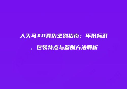 人头马XO真伪鉴别指南：年份标识、包装特点与鉴别方法解析