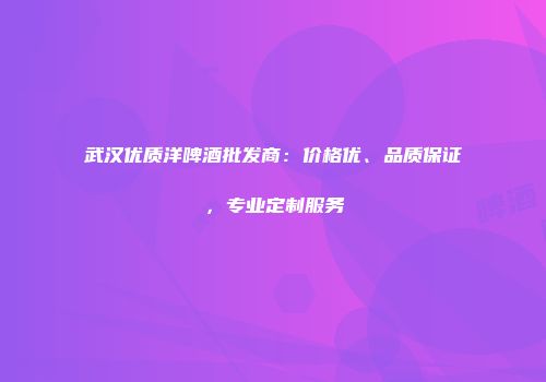 武汉优质洋啤酒批发商：价格优、品质保证，专业定制服务