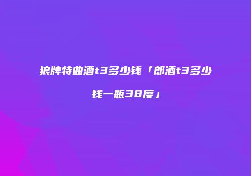狼牌特曲酒t3多少钱「郎酒t3多少钱一瓶38度」