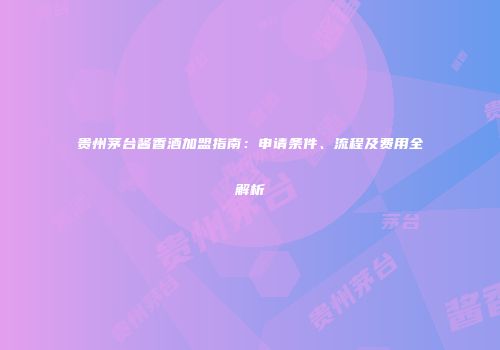 贵州茅台酱香酒加盟指南：申请条件、流程及费用全解析