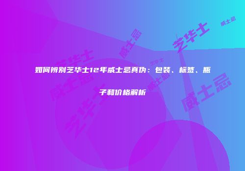 如何辨别芝华士12年威士忌真伪：包装、标签、瓶子和价格解析