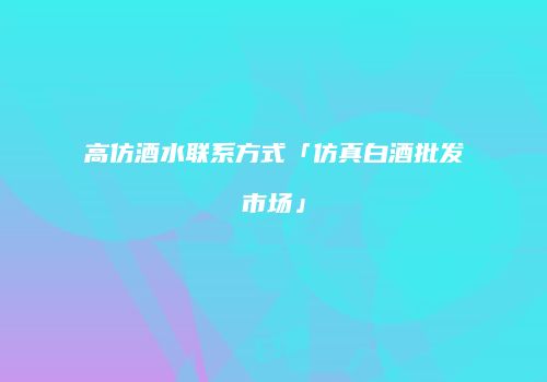 高仿酒水联系方式「仿真白酒批发市场」
