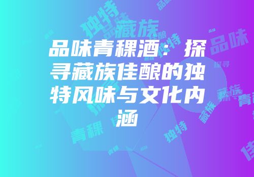 品味青稞酒：探寻藏族佳酿的独特风味与文化内涵