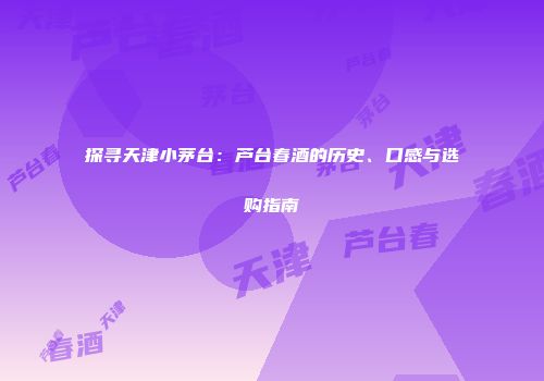 探寻天津小茅台：芦台春酒的历史、口感与选购指南