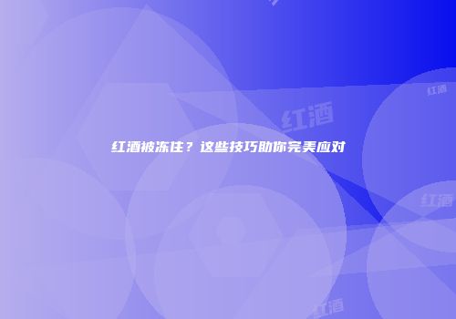 红酒被冻住？这些技巧助你完美应对