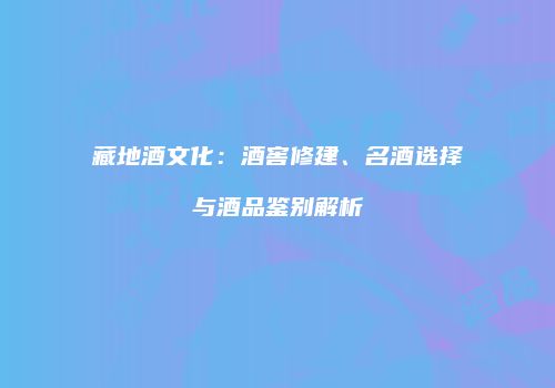 藏地酒文化：酒窖修建、名酒选择与酒品鉴别解析
