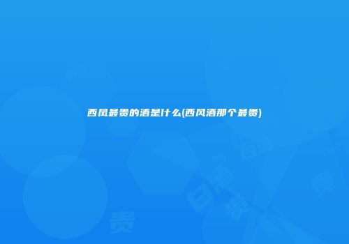 西凤最贵的酒是什么(西风酒那个最贵)