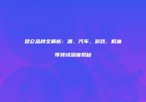 昆仑品牌全解析：酒、汽车、游戏、机油等领域深度揭秘