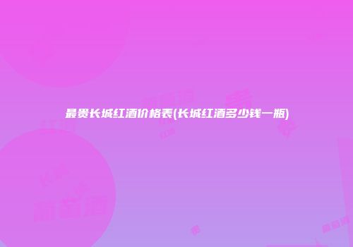 最贵长城红酒价格表(长城红酒多少钱一瓶)