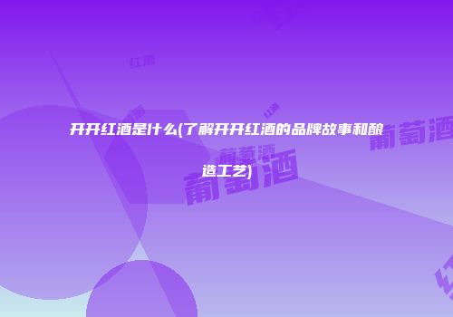 开开红酒是什么(了解开开红酒的品牌故事和酿造工艺)
