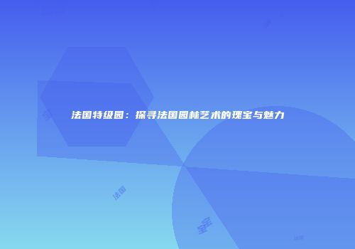 法国特级园：探寻法国园林艺术的瑰宝与魅力