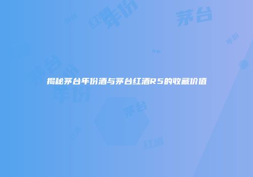 揭秘茅台年份酒与茅台红酒R5的收藏价值