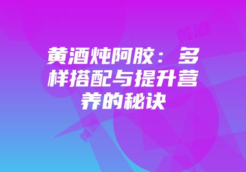 黄酒炖阿胶：多样搭配与提升营养的秘诀