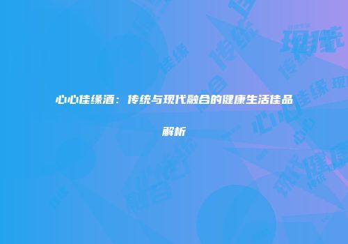 心心佳缘酒：传统与现代融合的健康生活佳品解析
