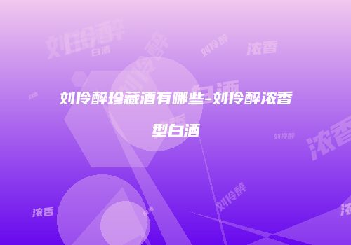 刘伶醉珍藏酒有哪些-刘伶醉浓香型白酒