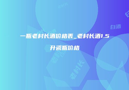 一瓶老村长酒价格表_老村长酒1.5升瓷瓶价格