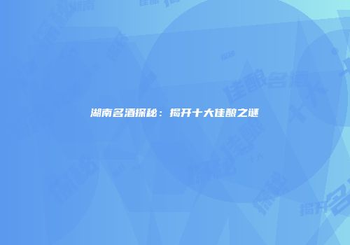 湖南名酒探秘：揭开十大佳酿之谜