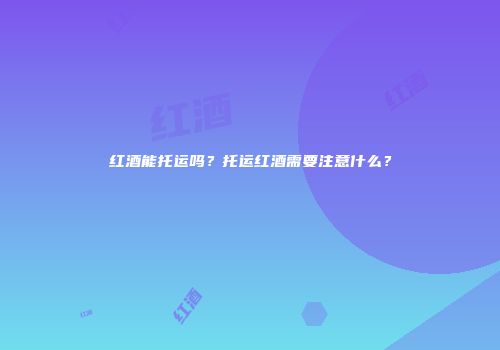 红酒能托运吗？托运红酒需要注意什么？
