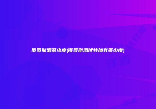 俄罗斯酒多少度(俄罗斯酒伏特加有多少度)