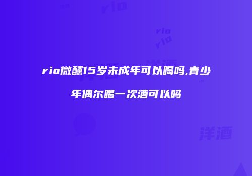 rio微醺15岁未成年可以喝吗,青少年偶尔喝一次酒可以吗
