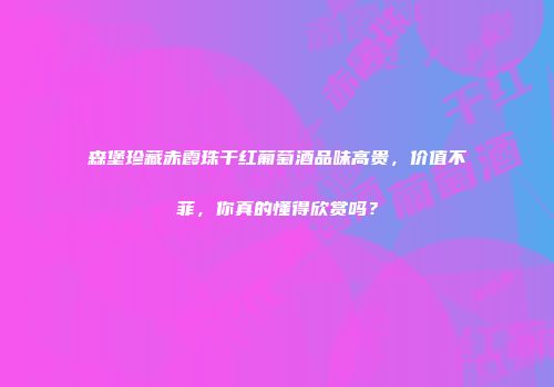 森堡珍藏赤霞珠干红葡萄酒品味高贵，价值不菲，你真的懂得欣赏吗？