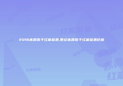 2016赤霞珠干红葡萄酒,世纪赤霞珠干红葡萄酒价格