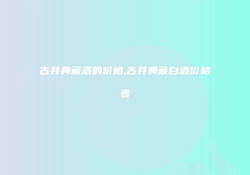 古井典藏酒的价格,古井典藏白酒价格表