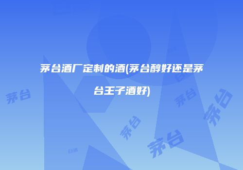 茅台酒厂定制的酒(茅台醇好还是茅台王子酒好)