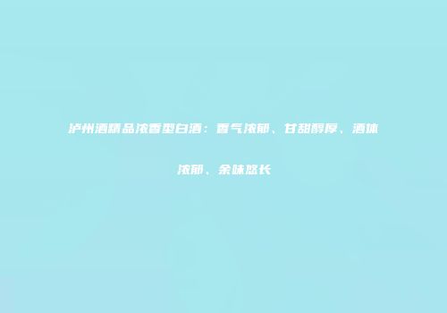 泸州酒精品浓香型白酒：香气浓郁、甘甜醇厚、酒体浓郁、余味悠长