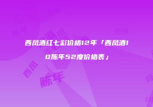 西凤酒红七彩价格12年「西凤酒10陈年52度价格表」