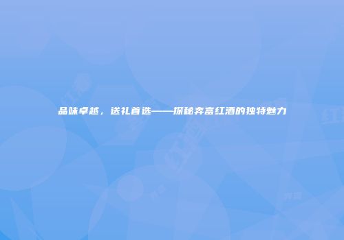 品味卓越，送礼首选——探秘奔富红酒的独特魅力