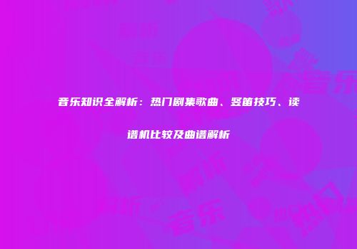 音乐知识全解析：热门剧集歌曲、竖笛技巧、读谱机比较及曲谱解析